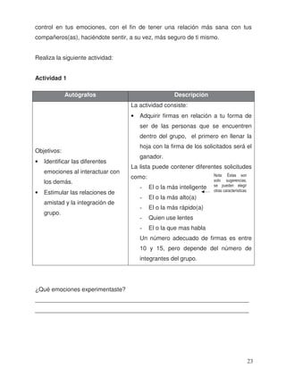 control en tus emociones, con el fin de tener una relación más sana con tus
compañeros(as), haciéndote sentir, a su vez, más seguro de ti mismo.
Realiza la siguiente actividad:
Actividad 1
¿Qué emociones experimentaste?
_________________________________________________________________
_________________________________________________________________
Autógrafos Descripción
• Identificar las diferentes
emociones al interactuar con
los demás.
• Estimular las relaciones de
amistad y la integración de
grupo.
La actividad consiste:
• Adquirir firmas en relación a tu forma de
ser de las personas que se encuentren
dentro del grupo, el primero en llenar la
hoja con la firma de los solicitados será el
ganador.
La lista puede contener diferentes solicitudes
como:
- El o la más inteligente
- El o la más alto(a)
- El o la más rápido(a)
- Quien use lentes
- El o la que mas habla
Un número adecuado de firmas es entre
10 y 15, pero depende del número de
integrantes del grupo.
Nota: Éstas son
solo sugerencias,
se pueden elegir
otras características
Objetivos:
23
 