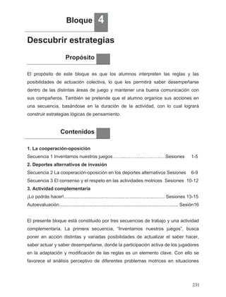 Bloque 4
Descubrir estrategias
Propósito
El propósito de este bloque es que los alumnos interpreten las reglas y las
posibilidades de actuación colectiva, lo que les permitirá saber desempeñarse
dentro de las distintas áreas de juego y mantener una buena comunicación con
sus compañeros. También se pretende que el alumno organice sus acciones en
una secuencia, basándose en la duración de la actividad, con lo cual logrará
construir estrategias lógicas de pensamiento.
Contenidos
1. La cooperación-oposición
Secuencia 1 Inventamos nuestros juegos……...………..……………Sesiones 1-5
2. Deportes alternativos de invasión
Secuencia 2 La cooperación-oposición en los deportes alternativos Sesiones 6-9
Secuencia 3 El consenso y el respeto en las actividades motrices Sesiones 10-12
3. Actividad complementaria
¡Lo podrás hacer!.............................................................................. Sesiones 13-15
Autoevaluación............................................................................................ Sesión16
El presente bloque está constituido por tres secuencias de trabajo y una actividad
complementaria. La primera secuencia, “Inventamos nuestros juegos”, busca
poner en acción distintas y variadas posibilidades de actualizar el saber hacer,
saber actuar y saber desempeñarse, donde la participación activa de los jugadores
en la adaptación y modificación de las reglas es un elemento clave. Con ello se
favorece el análisis perceptivo de diferentes problemas motrices en situaciones
231
 