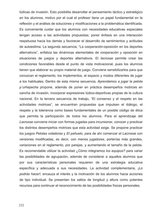 lúdicas de invasión. Esto posibilita desarrollar el pensamiento táctico y estratégico
en los alumnos, motivo por el cual el profesor tiene un papel fundamental en la
reflexión y el análisis de soluciones y modificaciones a la problemática identificada.
Es conveniente cuidar que los alumnos con necesidades educativas especiales
tengan acceso a las actividades propuestas; poner énfasis en una interacción
respetuosa hacia los demás y favorecer el desarrollo de sentimientos y actitudes
de autoestima. La segunda secuencia, “La cooperación-oposición en los deportes
alternativos”, enfatiza las dinámicas elementales de cooperación y oposición en
situaciones de juegos y deportes alternativos. El lacrosse permite crear las
condiciones favorables desde el punto de vista motivacional, pues los alumnos
tienen que elaborar su propio material de juego. Conviene sensibilizarlos para que
conozcan el reglamento, los implementos, el espacio y modos diferentes de jugar
a los habituales. Dentro de esta misma secuencia, Aprendamos a jugar la pelota
p´urhepecha propone, además de poner en práctica desempeños motrices en
cancha de invasión, incorporar expresiones lúdico-deportivas propias de la cultura
nacional. En la tercera secuencia de trabajo, “El consenso y el respeto en las
actividades motrices”, se encuentran propuestas que impulsan el diálogo, el
respeto y la tolerancia como bases fundamentales de un posible código de ética
que permita la participación de todos los alumnos. Para el aprendizaje del
Lacrosse conviene iniciar con formas jugadas para incursionar, conocer y practicar
los distintos desempeños motrices que esta actividad exige. Se propone practicar
los juegos Pelotas voladoras y El pañuelo, para de ahí comenzar el Lacrosse con
versiones modificadas, es decir, con menos jugadores, porterías más grandes,
variaciones en el reglamento, por parejas, y aumentando el tamaño de la pelota.
Es recomendable utilizar la actividad ¿Cómo integramos los equipos? para variar
las posibilidades de agrupación, además de considerar a aquellos alumnos que
por sus características personales requieren de una estrategia educativa
específica y adecuada a sus necesidades. La actividad complementaria, ¡Lo
podrás hacer!, encauza el interés y la motivación de los alumnos hacia acciones
de tipo individual. Se presentan los saltos de longitud y altura como potentes
recursos para continuar el reconocimiento de las posibilidades físicas personales.
232
 