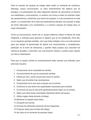 Para la creación de equipos de trabajo debe existir un ambiente de confianza,
liderazgo, buena comunicación, un claro entendimiento del objetivo que se
persigue y la participación de cada integrante tratando de aprovechar al máximo
sus habilidades y conocimientos. Lo anterior nos inclina a tratar de entender mejor
las características y dinámicas que tienen los equipos, lo cual revisaremos en esta
sesión. La comprensión de la idea que pretendemos plantear nos ayudará a dirigir
de forma adecuada a los compañeros y a construir equipos de trabajo para un
mejor desempeño.
Como ya mencionamos, dentro de un equipo debemos utilizar el talento de cada
integrante y enfocarlo para alcanzar el objetivo que se ha establecido. Para ello,
no se requieren grandes estrellas, sino que todos trabajen como una sola persona
para que tengan la oportunidad de aplicar sus conocimientos y competencias,
participen en la toma de decisiones y aporten ideas propias que conjunten los
esfuerzos grupales y estimulen una comunicación abierta y positiva para mejorar
con ello su desempeño.
Para que un equipo cambie su comportamiento debe cambiar sus actitudes, pero
ante todo requiere:
1. Comprensión de la necesidad de cambiar.
2. Convencimiento de que es importante cambiar.
3. Interés por dar y recibir ayuda para hacer el cambio.
4. Saber que el cambio trae recompensas.
5. Comprensión de lo que será el equipo con el cambio.
6. Confianza en que tienen las capacidades necesarias para cambiar.
7. Convicción de que la vida será significativamente mejor con el cambio.
8. Saber que todos tienen actividades diferentes dentro del equipo.
9. Utilizar reglas claras durante el trabajo.
10.Mantener el respeto hacia todos.
11.Compartir los triunfos.
12.Conocer las diferentes opiniones de los integrantes.
13.Proponer ideas para el éxito del trabajo.
14.Ser claro en el momento de expresar ideas.
237
 