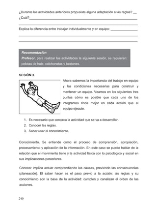 ¿Durante las actividades anteriores propusiste alguna adaptación a las reglas? __
¿Cuál?____________________________________________________________
__________________________________________________________________
Explica la diferencia entre trabajar individualmente y en equipo: _______________
__________________________________________________________________
__________________________________________________________________
Recomendación
SESIÓN 3
Ahora sabemos la importancia del trabajo en equipo
y las condiciones necesarias para construir y
mantener un equipo. Veamos en los siguientes tres
puntos cómo es posible que cada uno de los
integrantes rinda mejor en cada acción que el
equipo ejecute.
1. Es necesario que conozca la actividad que se va a desarrollar.
2. Conocer las reglas.
3. Saber usar el conocimiento.
Conocimiento. Se entiende como el proceso de comprensión, apropiación,
procesamiento y aplicación de la información. En este caso se puede hablar de la
relación que el movimiento tiene y la actividad física con lo psicológico y social en
sus implicaciones posteriores.
Profesor, para realizar las actividades la siguiente sesión, se requieren:
pelotas de hule, colchonetas y bastones.
Conocer implica actuar comprendiendo las causas, previendo las consecuencias
(planeación). El saber hacer es el paso previo a la acción: las reglas y su
conocimiento son la base de la actividad: cumplen y canalizan el orden de las
acciones.
240
 