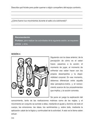 Describe qué hiciste para poder quemar a algún compañero del equipo contrario.
__________________________________________________________________
__________________________________________________________________
__________________________________________________________________
¿Cómo fueron tus movimientos durante el salto a la colchoneta?
__________________________________________________________________
__________________________________________________________________
SESIÓN 4
Siguiendo con la clase anterior, de la
percepción de cómo es el saber
hacer, pasamos a la acción: el
momento de jugar, el momento de
enfrentar ese saber hacer con los
propios desempeños y la dispo-
nibilidad corporal. En ese momento,
debemos diferenciar entre aquella
idea perceptivo-motriz, y el conoci-
miento acerca de los procedimientos
que implica, y la acción concreta.
Se pone en juego la explicación del
conocimiento, tanto de las realizaciones motrices como de las reglas, y el
movimiento en conjunto se somete a ellas, mediante el ajuste y dominio de todo el
cuerpo, las emociones, las ideas, los sentimientos y, sobre todo, mediante la
aplicación cabal de la lógica y continuidad de la actividad. A esto se le llama saber
actuar.
Recomendación
244
deProfesor, para realizar las actividades la siguiente sesión, se requieren:
pelotas y aros.
 