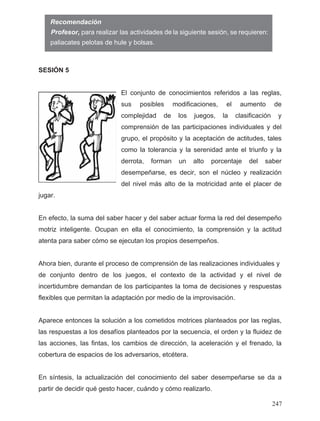SESIÓN 5
El conjunto de conocimientos referidos a las reglas,
sus posibles modificaciones, el aumento de
complejidad de los juegos, la clasificación y
comprensión de las participaciones individuales y del
grupo, el propósito y la aceptación de actitudes, tales
como la tolerancia y la serenidad ante el triunfo y la
derrota, forman un alto porcentaje del saber
desempeñarse, es decir, son el núcleo y realización
del nivel más alto de la motricidad ante el placer de
jugar.
En efecto, la suma del saber hacer y del saber actuar forma la red del desempeño
motriz inteligente. Ocupan en ella el conocimiento, la comprensión y la actitud
atenta para saber cómo se ejecutan los propios desempeños.
de conjunto dentro de los juegos, el contexto de la actividad y el nivel de
incertidumbre demandan de los participantes la toma de decisiones y respuestas
flexibles que permitan la adaptación por medio de la improvisación.
Aparece entonces la solución a los cometidos motrices planteados por las reglas,
las respuestas a los desafíos planteados por la secuencia, el orden y la fluidez de
las acciones, las fintas, los cambios de dirección, la aceleración y el frenado, la
cobertura de espacios de los adversarios, etcétera.
En síntesis, la actualización del conocimiento del saber desempeñarse se da a
partir de decidir qué gesto hacer, cuándo y cómo realizarlo.
Recomendación
Ahora bien, durante el proceso de comprensión de las realizaciones individuales y
247
paliacates pelotas de hule y bolsas.
deProfesor, para realizar las actividades la siguiente sesión, se requieren:
 