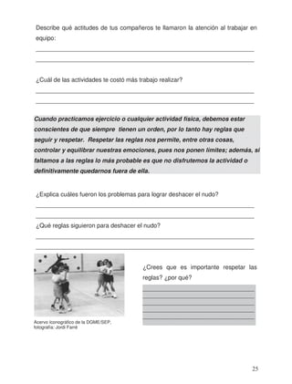 Describe qué actitudes de tus compañeros te llamaron la atención al trabajar en
equipo:
_________________________________________________________________
_________________________________________________________________
_________________________________________________________________
_________________________________________________________________
¿Explica cuáles fueron los problemas para lograr deshacer el nudo?
_________________________________________________________________
_________________________________________________________________
¿Qué reglas siguieron para deshacer el nudo?
_________________________________________________________________
_________________________________________________________________
¿Crees que es importante respetar las
reglas? ¿por qué?
Cuando practicamos ejercicio o cualquier actividad física, debemos estar
conscientes de que siempre tienen un orden, por lo tanto hay reglas que
seguir y respetar. Respetar las reglas nos permite, entre otras cosas,
controlar y equilibrar nuestras emociones, pues nos ponen límites; además, si
faltamos a las reglas lo más probable es que no disfrutemos la actividad o
definitivamente quedarnos fuera de ella.
_____________________________________
_____________________________________
_____________________________________
_____________________________________
_____________________________________
_____________________________________Acervo Iconográfico de la DGME/SEP,
fotografía: Jordi Farré
¿Cuál de las actividades te costó más trabajo realizar?
25
 