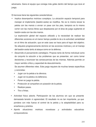 adversaria. Gana el equipo que consiga más goles dentro del tiempo que dura el
juego.
El lacrosse tiene las siguientes características:
• Implica desempeños motrices complejos. La ubicación espacio temporal para
manejar el implemento (bastón-cesta) se modifica. No es lo mismo lanzar la
pelota con las manos o enviar un pase con los pies, tampoco es lo mismo
correr con las manos libres que desplazarse por el área de juego sujetando el
bastón-cesta con las dos manos.
La exploración global del espacio utilizado y la necesidad de realizar las
diferentes acciones en el menor tiempo posible le da a la actividad variabilidad
en el ritmo de actuación, que en este caso se hace para el logro del objetivo.
Se adquiere progresivamente dominio en las acciones motrices y en el manejo
del bastón-cesta tanto al ataque como en la defensa.
• Desarrolla el pensamiento estratégico. Propicia tanto de forma individual como
de conjunto la solución a los problemas que se presentan, así como tomar
decisiones y reconocer las consecuencias de las mismas. Además permite un
mayor sentido crítico y capacidad de descubrimiento.
Se asumen diferentes roles. Este juego requiere de muchas tareas específicas
y concretas:
• Jugar con la pelota a la ofensiva.
• Jugar sin la pelota a la defensiva.
• Poner en juego la pelota.
• Protección al compañero en posesión de la pelota.
• Realizar pases.
• Tiro o fintas.
• Actividad física abierta. Participación de los alumnos sin que se presente
demasiada tensión ni agresividad. El resultado no es tan importante, ya que
pondera con más fuerza el control de la pelota y la adaptabilidad para su
enseñanza y práctica.
• Aporta situaciones motrices novedosas y actividades educativas
enriquecedoras.
255
 