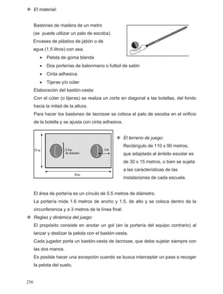 El material:
Bastones de madera de un metro
(se puede utilizar un palo de escoba).
Envases de plástico de jabón o de
agua (1.5 litros) con asa.
•
•
Elaboración del bastón-cesta:
Con el cúter (o tijeras) se realiza un corte en diagonal a las botellas, del fondo
hacia la mitad de la altura.
Para hacer los bastones de lacrosse se coloca el palo de escoba en el orificio
de la botella y se ajusta con cinta adhesiva.
El terreno de juego:
Rectángulo de 110 x 90 metros,
que adaptado al ámbito escolar es
de 30 x 15 metros, o bien se sujeta
a las características de las
instalaciones de cada escuela.
El área de portería es un círculo de 5.5 metros de diámetro.
La portería mide 1.6 metros de ancho y 1.5, de alto y se coloca dentro de la
circunferencia y a 3 metros de la línea final.
Reglas y dinámica del juego:
El propósito consiste en anotar un gol (en la portería del equipo contrario) al
lanzar y deslizar la pelota con el bastón-cesta.
Cada jugador porta un bastón-cesta de lacrosse, que debe sujetar siempre con
las dos manos.
Es posible hacer una excepción cuando se busca interceptar un pase o recoger
la pelota del suelo.
Pelota de goma blanda
Dos porterías de balonmano o futbol de salón
• Cinta adhesiva
• Tijeras y/o cúter
256
 