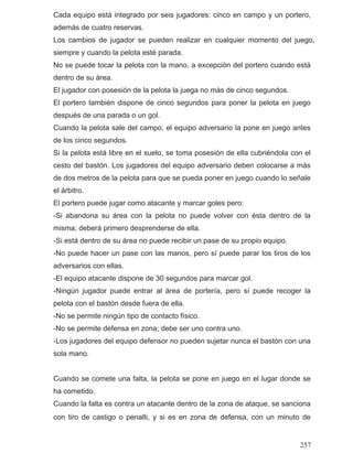 Cada equipo está integrado por seis jugadores: cinco en campo y un portero,
además de cuatro reservas.
siempre y cuando la pelota esté parada.
No se puede tocar la pelota con la mano, a excepción del portero cuando está
dentro de su área.
El jugador con posesión de la pelota la juega no más de cinco segundos.
El portero también dispone de cinco segundos para poner la pelota en juego
después de una parada o un gol.
Cuando la pelota sale del campo, el equipo adversario la pone en juego antes
de los cinco segundos.
Si la pelota está libre en el suelo, se toma posesión de ella cubriéndola con el
cesto del bastón. Los jugadores del equipo adversario deben colocarse a más
de dos metros de la pelota para que se pueda poner en juego cuando lo señale
el árbitro.
El portero puede jugar como atacante y marcar goles pero:
-Si abandona su área con la pelota no puede volver con ésta dentro de la
misma; deberá primero desprenderse de ella.
-Si está dentro de su área no puede recibir un pase de su propio equipo.
-No puede hacer un pase con las manos, pero sí puede parar los tiros de los
adversarios con ellas.
-El equipo atacante dispone de 30 segundos para marcar gol.
-Ningún jugador puede entrar al área de portería, pero sí puede recoger la
pelota con el bastón desde fuera de ella.
-No se permite ningún tipo de contacto físico.
-No se permite defensa en zona; debe ser uno contra uno.
-Los jugadores del equipo defensor no pueden sujetar nunca el bastón con una
sola mano.
Cuando se comete una falta, la pelota se pone en juego en el lugar donde se
ha cometido.
Cuando la falta es contra un atacante dentro de la zona de ataque, se sanciona
con tiro de castigo o penalti, y si es en zona de defensa, con un minuto de
Los cambios de jugador se pueden realizar en cualquier momento del juego,
257
 