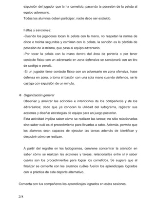 expulsión del jugador que la ha cometido, pasando la posesión de la pelota al
equipo adversario.
Todos los alumnos deben participar, nadie debe ser excluido.
Faltas y sanciones:
-Cuando los jugadores tocan la pelota con la mano, no respetan la norma de
cinco o treinta segundos y caminan con la pelota, la sanción es la pérdida de
posesión de la misma, que pasa al equipo adversario.
-Por tocar la pelota con la mano dentro del área de portería o por tener
contacto físico con un adversario en zona defensiva se sancionará con un tiro
de castigo o penalti.
-Si un jugador tiene contacto físico con un adversario en zona ofensiva, hace
defensa en zona, o toma el bastón con una sola mano cuando defiende, se le
castiga con expulsión de un minuto.
Organización general
Observar y analizar las acciones e intenciones de los compañeros y de los
adversarios; dado que ya conocen la utilidad del ludograma, registrar sus
acciones y diseñar estrategias de equipo para un juego posterior.
Esta actividad implica saber cómo se realizan las tareas; no sólo relacionarlas
sino saber cuál es el procedimiento para llevarlas a cabo. Además, permite que
los alumnos sean capaces de ejecutar las tareas además de identificar y
descubrir cómo se realizan.
A partir del registro en los ludogramas, conviene concentrar la atención en
saber cómo se realizan las acciones y tareas, relacionarlas entre sí y saber
cuáles son los procedimientos para lograr los cometidos. Se sugiere que al
finalizar se comente con los alumnos cuáles fueron los aprendizajes logrados
con la práctica de este deporte alternativo.
Comenta con tus compañeros los aprendizajes logrados en estas sesiones.
258
 