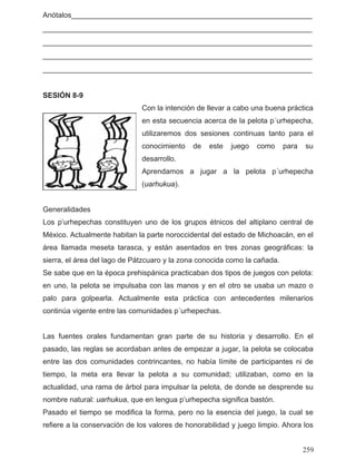 Anótalos___________________________________________________________
__________________________________________________________________
__________________________________________________________________
__________________________________________________________________
__________________________________________________________________
SESIÓN 8-9
Con la intención de llevar a cabo una buena práctica
en esta secuencia acerca de la pelota p´urhepecha,
utilizaremos dos sesiones continuas tanto para el
conocimiento de este juego como para su
desarrollo.
Aprendamos a jugar a la pelota p´urhepecha
(uarhukua).
Generalidades
Los p’urhepechas constituyen uno de los grupos étnicos del altiplano central de
México. Actualmente habitan la parte noroccidental del estado de Michoacán, en el
área llamada meseta tarasca, y están asentados en tres zonas geográficas: la
sierra, el área del lago de Pátzcuaro y la zona conocida como la cañada.
Se sabe que en la época prehispánica practicaban dos tipos de juegos con pelota:
en uno, la pelota se impulsaba con las manos y en el otro se usaba un mazo o
palo para golpearla. Actualmente esta práctica con antecedentes milenarios
continúa vigente entre las comunidades p´urhepechas.
Las fuentes orales fundamentan gran parte de su historia y desarrollo. En el
pasado, las reglas se acordaban antes de empezar a jugar, la pelota se colocaba
entre las dos comunidades contrincantes, no había límite de participantes ni de
tiempo, la meta era llevar la pelota a su comunidad; utilizaban, como en la
actualidad, una rama de árbol para impulsar la pelota, de donde se desprende su
nombre natural: uarhukua, que en lengua p’urhepecha significa bastón.
Pasado el tiempo se modifica la forma, pero no la esencia del juego, la cual se
refiere a la conservación de los valores de honorabilidad y juego limpio. Ahora los
259
 