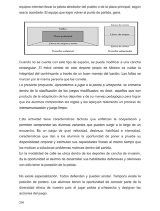equipos intentan llevar la pelota alrededor del pueblo o de la plaza principal, según
sea lo acordado. El equipo que logre volver al punto de partida, gana.
uando no se cuenta con este tipo de espacio, se puede modificar a una cancha
a pelota p´urhepecha, se enmarca
sta actividad tiene características tácticas que enfatizan la cooperación y
ncha de invasión,
o existe especialización. Todos defienden y pueden anotar. Tampoco existe la
acciones del juego.
C
rectangular. El móvil central de este deporte propio de México es cuidar la
integridad del contrincante a través de un buen manejo del bastón. Las faltas se
marcan por la misma persona que las comete.
La presente propuesta, Aprendamos a jugar a l
dentro de la clasificación de los juegos modificados; es decir, aquellos que son
producto de la adaptación de los deportes y de su manejo pedagógico para lograr
que los alumnos comprendan las reglas y las apliquen realizando un proceso de
intercomunicación y juego limpio.
E
permiten comprender las diversas variantes que pueden surgir a lo largo de un
encuentro: Es un juego de gran velocidad, destreza, habilidad e intensidad,
características que dan a los alumnos la oportunidad de poner a prueba su
disponibilidad corporal y estimulan sus capacidades físicas al mismo tiempo que
los motivan a solucionar problemas motrices dentro del partido.
En la modalidad de calle se ubica dentro de los deportes de ca
da la oportunidad al alumno de desarrollar sus habilidades defensivas y ofensivas
con sólo tener la posesión de la pelota.
N
posición de portero. Los alumnos tienen la oportunidad de conocer parte de la
diversidad étnica de nuestro país al jugar pelota p´urhepecha y designar las
260
 