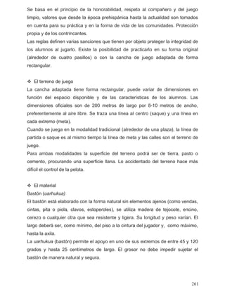 Se basa en el principio de la honorabilidad, respeto al compañero y del juego
limpio, valores que desde la época prehispánica hasta la actualidad son tomados
la posibilidad de practicarlo en su forma original
e juego
a cancha adaptada tiene forma rectangular, puede variar de dimensiones en
isponible y de las características de los alumnos. Las
ismo tiempo la línea de meta y las calles son el terreno de
o, procurando una superficie llana. Lo accidentado del terreno hace más
astón (uarhukua)
laborado con la forma natural sin elementos ajenos (como vendas,
, clavos, estoperoles), se utiliza madera de tejocote, encino,
25 centímetros de largo. El grosor no debe impedir sujetar el
en cuenta para su práctica y en la forma de vida de las comunidades. Protección
propia y de los contrincantes.
Las reglas definen varias sanciones que tienen por objeto proteger la integridad de
los alumnos al jugarlo. Existe
(alrededor de cuatro pasillos) o con la cancha de juego adaptada de forma
rectangular.
El terreno d
L
función del espacio d
dimensiones oficiales son de 200 metros de largo por 8-10 metros de ancho,
preferentemente al aire libre. Se traza una línea al centro (saque) y una línea en
cada extremo (meta).
Cuando se juega en la modalidad tradicional (alrededor de una plaza), la línea de
partida o saque es al m
juego.
Para ambas modalidades la superficie del terreno podrá ser de tierra, pasto o
cement
difícil el control de la pelota.
El material
B
El bastón está e
cintas, pita o piola
cerezo o cualquier otra que sea resistente y ligera. Su longitud y peso varían. El
largo deberá ser, como mínimo, del piso a la cintura del jugador y, como máximo,
hasta la axila.
La uarhukua (bastón) permite el apoyo en uno de sus extremos de entre 45 y 120
grados y hasta
bastón de manera natural y segura.
261
 