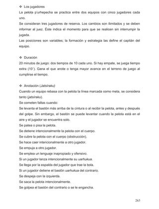 Los jugadores
La pelota p’urhepecha se practica entre dos equipos con cinco jugadores cada
no.
jugadores de reserva. Los cambios son ilimitados y se deben
a.
os de juego: dos tiempos de 10 cada uno. Si hay empate, se juega tiempo
xtra (10´). Gana el que anote o tenga mayor avance en el terreno de juego al
mpo.
basa con la pelota la línea marcada como meta, se considera
nto (jatsíraku).
:
bargo, el bastón se puede levantar cuando la pelota está en el
ra solo.
strucción).
ente a otro jugador.
ua.
trario.
u
Se consideran tres
informar al juez. Éste indica el momento para que se realicen sin interrumpir la
jugad
Las posiciones son variables; la formación y estrategia las define el capitán del
equipo.
Duración
20 minut
e
cumplirse el tie
Anotación (Jatsíraku)
Cuando un equipo re
ta
Se cometen faltas cuando
Se levanta el bastón más arriba de la cintura o al recibir la pelota, antes y después
del golpe. Sin em
aire y el jugador se encuent
Se patea o pisa la pelota.
Se detiene intencionalmente la pelota con el cuerpo.
Se cubre la pelota con el cuerpo (ob
Se hace caer intencionalm
Se empuja a otro jugador.
Se emplea un lenguaje inapropiado y ofensivo.
Si un jugador lanza intencionalmente su uarhuk
Se llega por la espalda del jugador que trae la bola.
Si un jugador detiene el bastón uarhukua del con
Se despeja con la izquierda.
Se saca la pelota intencionalmente.
Se golpea el bastón del contrario o se le engancha.
263
 