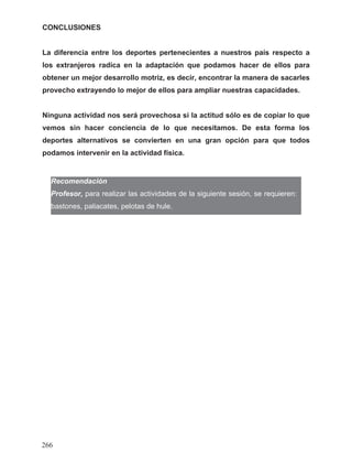 CONCLUSIONES
La diferencia entre los deportes pertenecientes a nuestros país respecto a
los extranjeros radica en la adaptación que podamos hacer de ellos para
obtener un mejor desarrollo motriz, es decir, encontrar la manera de sacarles
provecho extrayendo lo mejor de ellos para ampliar nuestras capacidades.
Ninguna actividad nos será provechosa si la actitud sólo es de copiar lo que
vemos sin hacer conciencia de lo que necesitamos. De esta forma los
deportes alternativos se convierten en una gran opción para que todos
podamos intervenir en la actividad física.
en:
Recomendación
Profesor, para realizar las actividades de la siguiente sesión, se requieren:
bastones, paliacates, pelotas de hule.
266
 