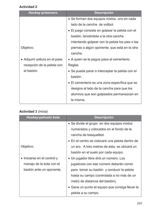 Actividad 2
Hockey prisionero Descripción
Objetivo:
• Adquirir soltura en el pase
recepción de la pelota con
el bastón.
• Se forman dos equipos mixtos, uno en cada
lado de la cancha de volibol.
• El juego consiste en golpear la pelota con el
intentando golpear con la pelota los pies o las
piernas a algún oponente, que está en la otra
cancha.
• A quien se le pegue pasa al cementerio.
Reglas
• Se puede parar o interceptar la pelota con el
bastón.
• El cementerio es una zona específica que se
designa al lado de la cancha para que los
alumnos que son golpeados permanezcan en
la misma.
Actividad 3 (inicia)
Hockey-pañuelo bola Descripción
Objetivo:
• Iniciarse en el control y
manejo de la bola con el
bastón ante un oponente.
• Se divide el grupo en dos equipos mixtos
numerados y colocados en el fondo de la
cancha de basquetbol.
• En el centro se colocará una pelota dentro de
un aro. A tres metros de ésta, se ubicará un
bastón en el suelo por cada equipo.
• Un jugador libre dirá un número. Los
jugadores con ese número deberán correr
para tomar su bastón y conducir la pelota
hasta su campo (controlada a no más de un
metro de distancia del bastón).
• Gana un punto el equipo que consiga llevar la
pelota a su campo.
bastón, lanzándola a la otra cancha.
269
 