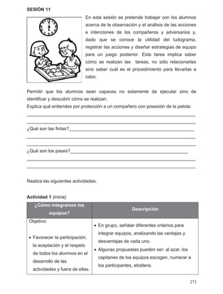 SESIÓN 11
En esta sesión se pretende trabajar con los alumnos
acerca de la observación y el análisis de las acciones
e intenciones de los compañeros y adversarios y,
dado que se conoce la utilidad del ludograma,
registrar las acciones y diseñar estrategias de equipo
para un juego posterior. Esta tarea implica saber
cómo se realizan las tareas, no sólo relacionarlas
sino saber cuál es el procedimiento para llevarlas a
cabo.
Permitir que los alumnos sean capaces no solamente de ejecutar sino de
identificar y descubrir cómo se realizan.
Explica qué entiendes por protección a un compañero con posesión de la pelota:
__________________________________________________________________
__________________________________________________________________
¿Qué son las fintas?_________________________________________________
__________________________________________________________________
__________________________________________________________________
¿Qué son los pases?______________________________________________
__________________________________________________________________
__________________________________________________________________
Realiza las siguientes actividades.
Actividad 1 (inicia)
¿Cómo integramos los
equipos?
Descripción
Objetivo:
• Favorecer la participación,
la aceptación y el respeto
de todos los alumnos en el
desarrollo de las
actividades y fuera de ellas.
• En grupo, señalar diferentes criterios para
integrar equipos, analizando las ventajas y
desventajas de cada uno.
• Algunas propuestas pueden ser: al azar, los
capitanes de los equipos escogen, numerar a
los participantes, etcétera.
271
 