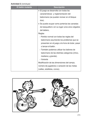 Actividad 2 (concluye)
El balón mutante Descripción
• El juego se desarrolla con todas las
características y reglamentación del
balonmano (se pueden revisar en el bloque
dos).
• Se puede ocupar como porterías las canastas
de basquetbol o en su lugar unos aros colgados
del tablero.
Reglas
- Partido normal con todas las reglas del
balonmano asumiendo los problemas que se
presentan en el juego a la hora de botar, pasar
o lanzar el balón.
- También podemos utilizar los balones de
balonmano de las distintas categorías (chico,
mediano y grande).
- Variante
Modificación de las dimensiones del campo,
número de jugadores o variación de las metas
(vallas, estafetas, conos).
273
 