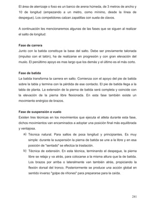 El área de aterrizaje o foso es un banco de arena húmeda, de 3 metros de ancho y
10 de longitud (empezando a un metro, como mínimo, desde la línea de
despegue). Los competidores calzan zapatillas con suela de clavos.
A continuación les mencionaremos algunas de las fases que se siguen al realizar
el salto de longitud:
Fase de carrera
Junto con la batida constituye la base del salto. Debe ser previamente talonada
(impulso con el talón), ha de realizarse en progresión y con gran elevación del
muslo. El penúltimo apoyo es mas largo que los demás y el último es el más corto.
Fase de batida
La batida transforma la carrera en salto. Comienza con el apoyo del pie de batida
sobre la tabla y termina con la pérdida de ese contacto. El pie de batida llega a la
tabla de planta. La extensión de la pierna de batida será completa y coincide con
la elevación de la pierna libre flexionada. En esta fase también existe un
movimiento enérgico de brazos.
Fase de suspensión o vuelo
Existen tres técnicas en los movimientos que ejecuta el atleta durante esta fase,
dichos movimientos van encaminados a adoptar una posición final más equilibrada
y ventajosa.
a)
b)
Técnica natural. Para saltos de poca longitud y principiantes. Es muy
simple: durante la suspensión la pierna de batida se une a la libre y en esa
posición de "sentado" se efectúa la traslación.
Técnica de extensión. En esta técnica, terminando el despegue, la pierna
libre se relaja y va atrás, para colocarse a la misma altura que la de batida.
Los brazos por arriba o lateralmente van también atrás, propiciando la
flexión dorsal del tronco. Posteriormente se produce una acción global en
sentido inverso "golpe de riñones" para prepararse para la caída.
281
 