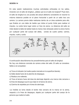 SESIÓN 14
En esta sesión realizaremos muchas actividades enfocadas en los saltos,
iniciando con el salto de longitud, ¿Sabes qué es el salto de longitud? Pues bien,
el salto de longitud es una prueba del actual atletismo consistente en recorrer la
máxima distancia posible en el plano horizontal a partir de un salto tras una
carrera. La carrera previa debe realizarse dentro de un área existente para ello,
que finaliza en una tabla de batida que indica el punto límite para realizar el
impulso. La caída tiene lugar sobre un foso de arena. La distancia del salto se
mide desde la tabla de batida hasta la marca más retrasada sobre la arena hecha
por cualquier parte del cuerpo del atleta, consta de cuatro partes: carrera,
impulso, vuelo y caída.
A continuación describiremos los procedimientos para el salto de longitud.
fallido si el competidor:
a) Toca el indicador (la huella queda marcada en la superficie blanda).
b) Salta desde fuera de la plancha de despegue.
c) Realiza una voltereta.
d) Toca el terreno fuera del área de aterrizaje dejando una marca más cercana a
la línea de despegue que la que dejó en el banco de arena.
e) Camina de espaldas por el área de aterrizaje.
-La medida se toma desde el borde más cercano de la marca en la arena,
respecto a la línea de despegue, dejada por cualquier parte del cuerpo de la
persona que realizó el salto.
No hay una distancia concreta de carrera antes del salto. El salto se considera
284
 