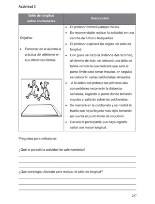 Actividad 3
Salto de longitud
sobre colchonetas
Descripción
Objetivo:
• Fomentar en el alumno la
práctica del atletismo en
sus diferentes formas.
• El profesor formará parejas mixtas.
• Es recomendable realizar la actividad en una
cancha de futbol o basquetbol.
• El profesor explicará las reglas del salto de
longitud.
• Con gises se traza la distancia del recorrido,
al término de ésta, se colocará una tabla de
forma vertical la cual indicará que será el
punto límite para tomar impulso, en seguida
se colocarán varias colchonetas alineadas.
• A la orden del profesor los primeros dos
competidores recorrerán la distancia
señalada, llegando al punto donde tomarán
impulso y saltarán sobre las colchonetas.
• Se marcará en la colchoneta y se medirá la
huella que haya llegado mas lejos tomando
en cuenta el punto límite de impulsión.
• Ganará el participante que haya logrado
saltar con mayor longitud.
Preguntas para reflexionar:
¿Qué te pareció la actividad de calentamiento?
__________________________________________________________________
__________________________________________________________________
__________________________________________________________________
¿Qué estrategia utilizaste para realizar el salto de longitud?
__________________________________________________________________
__________________________________________________________________
__________________________________________________________________
287
 
