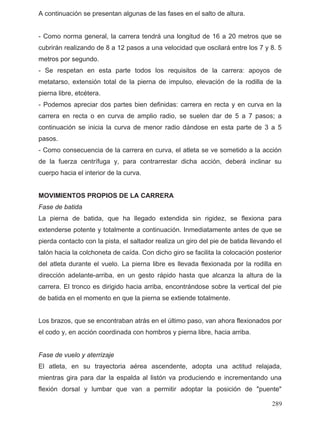 A continuación se presentan algunas de las fases en el salto de altura.
- Como norma general, la carrera tendrá una longitud de 16 a 20 metros que se
cubrirán realizando de 8 a 12 pasos a una velocidad que oscilará entre los 7 y 8. 5
metros por segundo.
- Se respetan en esta parte todos los requisitos de la carrera: apoyos de
metatarso, extensión total de la pierna de impulso, elevación de la rodilla de la
pierna libre, etcétera.
- Podemos apreciar dos partes bien definidas: carrera en recta y en curva en la
carrera en recta o en curva de amplio radio, se suelen dar de 5 a 7 pasos; a
continuación se inicia la curva de menor radio dándose en esta parte de 3 a 5
pasos.
- Como consecuencia de la carrera en curva, el atleta se ve sometido a la acción
de la fuerza centrífuga y, para contrarrestar dicha acción, deberá inclinar su
cuerpo hacia el interior de la curva.
MOVIMIENTOS PROPIOS DE LA CARRERA
Fase de batida
La pierna de batida, que ha llegado extendida sin rigidez, se flexiona para
extenderse potente y totalmente a continuación. Inmediatamente antes de que se
pierda contacto con la pista, el saltador realiza un giro del pie de batida llevando el
talón hacia la colchoneta de caída. Con dicho giro se facilita la colocación posterior
del atleta durante el vuelo. La pierna libre es llevada flexionada por la rodilla en
dirección adelante-arriba, en un gesto rápido hasta que alcanza la altura de la
carrera. El tronco es dirigido hacia arriba, encontrándose sobre la vertical del pie
de batida en el momento en que la pierna se extiende totalmente.
Los brazos, que se encontraban atrás en el último paso, van ahora flexionados por
el codo y, en acción coordinada con hombros y pierna libre, hacia arriba.
Fase de vuelo y aterrizaje
El atleta, en su trayectoria aérea ascendente, adopta una actitud relajada,
mientras gira para dar la espalda al listón va produciendo e incrementando una
flexión dorsal y lumbar que van a permitir adoptar la posición de "puente"
289
 