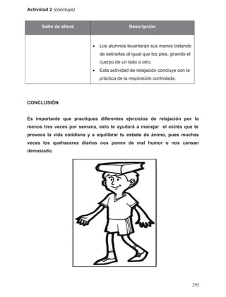 Actividad 2 (concluye)
Salto de altura Descripción
• Los alumnos levantarán sus manos tratando
de estirarlas al igual que los pies, girando el
cuerpo de un lado a otro.
• Esta actividad de relajación concluye con la
práctica de la respiración controlada.
CONCLUSIÓN
Es importante que practiques diferentes ejercicios de relajación por lo
provoca la vida cotidiana y a equilibrar tu estado de ánimo, pues muchas
veces los quehaceres diarios nos ponen de mal humor o nos cansan
demasiado.
menos tres veces por semana, esto te ayudará a manejar el estrés que te
295
 