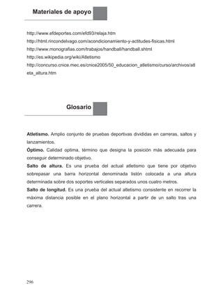 Materiales de apoyo
http://www.efdeportes.com/efd93/relaja.htm
http://html.rincondelvago.com/acondicionamiento-y-actitudes-fisicas.html
http://www.monografias.com/trabajos/handball/handball.shtml
http://es.wikipedia.org/wiki/Atletismo
http://concurso.cnice.mec.es/cnice2005/50_educacion_atletismo/curso/archivos/atl
eta_altura.htm
Glosario
Atletismo. Amplio conjunto de pruebas deportivas divididas en carreras, saltos y
lanzamientos.
Óptimo. Calidad optima, término que designa la posición más adecuada para
conseguir determinado objetivo.
Salto de altura. Es una prueba del actual atletismo que tiene por objetivo
sobrepasar una barra horizontal denominada listón colocada a una altura
determinada sobre dos soportes verticales separados unos cuatro metros.
Salto de longitud. Es una prueba del actual atletismo consistente en recorrer la
máxima distancia posible en el plano horizontal a partir de un salto tras una
carrera.
296
 