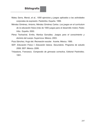 Bibliografía
Mateu Serra, Mercé, et al., 1000 ejercicios y juegos aplicados a las actividades
corporales de expresión. Paidotribo. España. 1999.
Méndez Giménez, Antonio, Méndez Giménez Carlos. Los juegos en el currículum
España. 2000.
Pérez Techachal, Emilio, Maritza González. Juegos para el conocimiento y
dominio del cuerpo. Supernova. México. 2003.
Pozo Sánchez, Hugo del. Recreación escolar. Avante. México. 1990.
SEP. Educación Física I. Educación básica. Secundaria. Programa de estudio
2006. SEP. México. 2006.
1991.
Tribastone, Francesco. Compendio de gimnasia correctiva, Editorial Paidriotibo.
297
de la educación física (más de 1000 juegos para el desarrollo motor). Paido-
tribo.
 