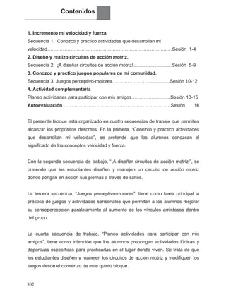 Contenidos
1. Incremento mi velocidad y fuerza.
Secuencia 1. Conozco y practico actividades que desarrollan mi
velocidad…………………………………………………………………..….Sesión 1-4
2. Diseño y realizo circuitos de acción motriz.
Secuencia 2. ¡A diseñar circuitos de acción motriz!..............................Sesión 5-9
3. Conozco y practico juegos populares de mi comunidad.
Secuencia 3. Juegos perceptivo-motores……………………................Sesión 10-12
4. Actividad complementaria
Planeo actividades para participar con mis amigos……………..……...Sesión 13-15
Autoevaluación ……………………………………………………………Sesión 16
El presente bloque está organizado en cuatro secuencias de trabajo que permiten
alcanzar los propósitos descritos. En la primera, “Conozco y practico actividades
que desarrollan mi velocidad”, se pretende que los alumnos conozcan el
significado de los conceptos velocidad y fuerza.
Con la segunda secuencia de trabajo, “¡A diseñar circuitos de acción motriz!”, se
pretende que los estudiantes diseñen y manejen un circuito de acción motriz
donde pongan en acción sus piernas a través de saltos.
La tercera secuencia, “Juegos perceptivo-motores”, tiene como tarea principal la
práctica de juegos y actividades sensoriales que permitan a los alumnos mejorar
su sensopercepción paralelamente al aumento de los vínculos amistosos dentro
del grupo.
La cuarta secuencia de trabajo, “Planeo actividades para participar con mis
amigos”, tiene como intención que los alumnos propongan actividades lúdicas y
deportivas específicas para practicarlas en el lugar donde viven. Se trata de que
los estudiantes diseñen y manejen los circuitos de acción motriz y modifiquen los
juegos desde el comienzo de este quinto bloque.
302
 