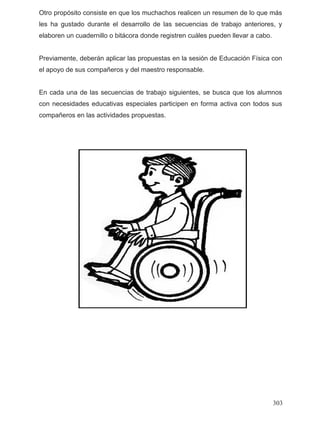 Otro propósito consiste en que los muchachos realicen un resumen de lo que más
les ha gustado durante el desarrollo de las secuencias de trabajo anteriores, y
elaboren un cuadernillo o bitácora donde registren cuáles pueden llevar a cabo.
Previamente, deberán aplicar las propuestas en la sesión de Educación Física con
el apoyo de sus compañeros y del maestro responsable.
En cada una de las secuencias de trabajo siguientes, se busca que los alumnos
con necesidades educativas especiales participen en forma activa con todos sus
compañeros en las actividades propuestas.
303
 