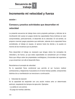 Incremento mi velocidad y fuerza
Secuencia de
trabajo 1
Conozco y practico actividades que desarrollan mi
velocidad
SESIÓN 1
La presente secuencia de trabajo tiene como propósito participar y disfrutar de la
movilización del cuerpo en juegos donde las capacidades físico-motrices se vean
comprometidas, particularmente, el desarrollo de la velocidad. En tal sentido, se
propone vivenciar juegos populares que estimulen, además de la capacidad física
considerada, el trabajo en equipo, el aprecio hacia los demás y la puesta en
marcha de las iniciativas que se planteen.
Para desarrollar el trabajo es necesario que tengas claros los conceptos de
velocidad y de fuerza, ya que estas capacidades se caracterizan por el trabajo
físico que influye sobre las propiedades morfológicas y funcionales del organismo
y que encaminan con ello el desarrollo físico.
Recordemos el concepto de velocidad:
Es la capacidad física condicional que permite al ser humano realizar
contracciones y relajaciones musculares en el menor tiempo posible, componentes
distintos de su manifestación se mencionan a continuación.
• Velocidad de reacción
Es la capacidad de responder con una acción motora ante un determinado
estímulo, respetando los tiempos de ejecución. Ejemplos:
- La salida en una carrera.
- El juego de manitas calientes.
304
 