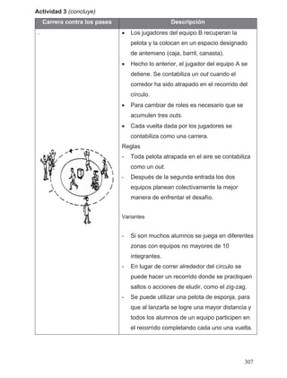 Actividad 3 (concluye)
Carrera contra los pases Descripción
. • Los jugadores del equipo B recuperan la
pelota y la colocan en un espacio designado
de antemano (caja, barril, canasta).
• Hecho lo anterior, el jugador del equipo A se
detiene. Se contabiliza un out cuando el
corredor ha sido atrapado en el recorrido del
círculo.
• Para cambiar de roles es necesario que se
acumulen tres outs.
• Cada vuelta dada por los jugadores se
contabiliza como una carrera.
Reglas
- Toda pelota atrapada en el aire se contabiliza
como un out.
- Después de la segunda entrada los dos
equipos planean colectivamente la mejor
manera de enfrentar el desafío.
Variantes
- Si son muchos alumnos se juega en diferentes
zonas con equipos no mayores de 10
integrantes.
- En lugar de correr alrededor del círculo se
puede hacer un recorrido donde se practiquen
saltos o acciones de eludir, como el zig-zag.
- Se puede utilizar una pelota de esponja, para
que al lanzarla se logre una mayor distancia y
todos los alumnos de un equipo participen en
el recorrido completando cada uno una vuelta.
307
 