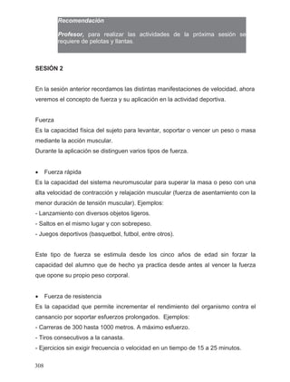 Recomendación
Profesor, para realizar las actividades de la próxima sesión se
requiere de pelotas y llantas.
SESIÓN 2
En la sesión anterior recordamos las distintas manifestaciones de velocidad, ahora
veremos el concepto de fuerza y su aplicación en la actividad deportiva.
Fuerza
Es la capacidad física del sujeto para levantar, soportar o vencer un peso o masa
mediante la acción muscular.
Durante la aplicación se distinguen varios tipos de fuerza.
• Fuerza rápida
Es la capacidad del sistema neuromuscular para superar la masa o peso con una
alta velocidad de contracción y relajación muscular (fuerza de asentamiento con la
menor duración de tensión muscular). Ejemplos:
- Lanzamiento con diversos objetos ligeros.
- Saltos en el mismo lugar y con sobrepeso.
- Juegos deportivos (basquetbol, futbol, entre otros).
Este tipo de fuerza se estimula desde los cinco años de edad sin forzar la
capacidad del alumno que de hecho ya practica desde antes al vencer la fuerza
que opone su propio peso corporal.
• Fuerza de resistencia
Es la capacidad que permite incrementar el rendimiento del organismo contra el
cansancio por soportar esfuerzos prolongados. Ejemplos:
- Carreras de 300 hasta 1000 metros. A máximo esfuerzo.
- Tiros consecutivos a la canasta.
- Ejercicios sin exigir frecuencia o velocidad en un tiempo de 15 a 25 minutos.
308
 