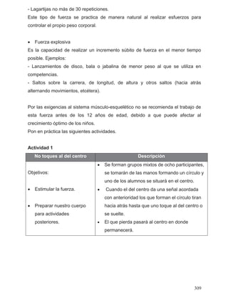 - Lagartijas no más de 30 repeticiones.
Este tipo de fuerza se practica de manera natural al realizar esfuerzos para
controlar el propio peso corporal.
• Fuerza explosiva
Es la capacidad de realizar un incremento súbito de fuerza en el menor tiempo
posible. Ejemplos:
- Lanzamientos de disco, bala o jabalina de menor peso al que se utiliza en
competencias.
- Saltos sobre la carrera, de longitud, de altura y otros saltos (hacia atrás
alternando movimientos, etcétera).
Por las exigencias al sistema músculo-esquelético no se recomienda el trabajo de
esta fuerza antes de los 12 años de edad, debido a que puede afectar al
crecimiento óptimo de los niños.
Pon en práctica las siguientes actividades.
Actividad 1
No toques al del centro Descripción
Objetivos:
• Estimular la fuerza.
• Preparar nuestro cuerpo
para actividades
posteriores.
• Se forman grupos mixtos de ocho participantes,
se tomarán de las manos formando un círculo y
uno de los alumnos se situará en el centro.
• Cuando el del centro da una señal acordada
con anterioridad los que forman el círculo tiran
hacia atrás hasta que uno toque al del centro o
se suelte.
• El que pierda pasará al centro en donde
permanecerá.
309
 