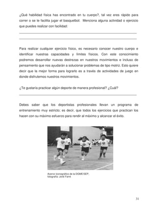 ¿Qué habilidad física has encontrado en tu cuerpo?, tal vez eres rápido para
correr o se te facilita jugar el basquetbol. Menciona alguna actividad o ejercicio
que puedes realizar con facilidad:
_________________________________________________________________
_________________________________________________________________
Para realizar cualquier ejercicio físico, es necesario conocer nuestro cuerpo e
identificar nuestras capacidades y límites físicos. Con este conocimiento
podremos desarrollar nuevas destrezas en nuestros movimientos e incluso de
pensamiento que nos ayudarán a solucionar problemas de tipo motriz. Esto quiere
decir que la mejor forma para lograrlo es a través de actividades de juego en
donde disfrutemos nuestros movimientos.
¿Te gustaría practicar algún deporte de manera profesional? ¿Cuál?
_________________________________________________________________
Debes saber que los deportistas profesionales llevan un programa de
entrenamiento muy estricto; es decir, que todos los ejercicios que practican los
hacen con su máximo esfuerzo para rendir al máximo y alcanzar el éxito.
Acervo Iconográfico de la DGME/SEP,
fotografía: Jordi Farré
31
 