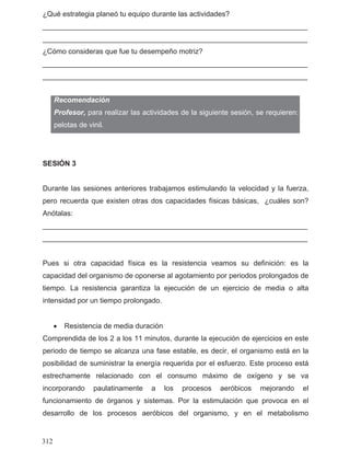 ¿Qué estrategia planeó tu equipo durante las actividades?
__________________________________________________________________
__________________________________________________________________
¿Cómo consideras que fue tu desempeño motriz?
__________________________________________________________________
__________________________________________________________________
SESIÓN 3
Durante las sesiones anteriores trabajamos estimulando la velocidad y la fuerza,
pero recuerda que existen otras dos capacidades físicas básicas, ¿cuáles son?
Anótalas:
__________________________________________________________________
__________________________________________________________________
Pues si otra capacidad física es la resistencia veamos su definición: es la
capacidad del organismo de oponerse al agotamiento por periodos prolongados de
tiempo. La resistencia garantiza la ejecución de un ejercicio de media o alta
intensidad por un tiempo prolongado.
• Resistencia de media duración
Comprendida de los 2 a los 11 minutos, durante la ejecución de ejercicios en este
periodo de tiempo se alcanza una fase estable, es decir, el organismo está en la
posibilidad de suministrar la energía requerida por el esfuerzo. Este proceso está
estrechamente relacionado con el consumo máximo de oxígeno y se va
incorporando paulatinamente a los procesos aeróbicos mejorando el
funcionamiento de órganos y sistemas. Por la estimulación que provoca en el
desarrollo de los procesos aeróbicos del organismo, y en el metabolismo
Recomendación
Profesor, para realizar las actividades de la siguiente sesión, se requieren:
pelotas de vinil.
312
 