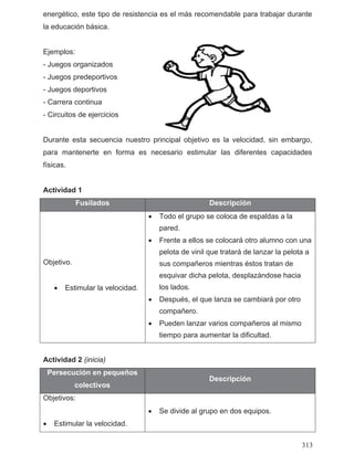 energético, este tipo de resistencia es el más recomendable para trabajar durante
la educación básica.
Ejemplos:
- Juegos organizados
- Juegos predeportivos
- Juegos deportivos
- Carrera continua
- Circuitos de ejercicios
Durante esta secuencia nuestro principal objetivo es la velocidad, sin embargo,
para mantenerte en forma es necesario estimular las diferentes capacidades
físicas.
Actividad 1
Fusilados Descripción
Objetivo.
• Estimular la velocidad.
• Todo el grupo se coloca de espaldas a la
pared.
• Frente a ellos se colocará otro alumno con una
pelota de vinil que tratará de lanzar la pelota a
sus compañeros mientras éstos tratan de
esquivar dicha pelota, desplazándose hacia
los lados.
• Después, el que lanza se cambiará por otro
compañero.
• Pueden lanzar varios compañeros al mismo
tiempo para aumentar la dificultad.
Actividad 2 (inicia)
Persecución en pequeños
colectivos
Descripción
Objetivos:
• Estimular la velocidad.
• Se divide al grupo en dos equipos.
313
 
