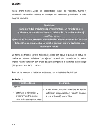 SESIÓN 4
Hasta ahora hemos vistos las capacidades físicas de velocidad, fuerza y
resistencia, finalmente veamos el concepto de flexibilidad y llevemos a cabo
algunos ejercicios.
La forma de trabajo para la flexibilidad puede ser activa o pasiva; la activa se
realiza de manera individual, por ejemplo extensiones musculares, la pasiva
implica realizar la flexión con ayuda de algún compañero o utilizando algún equipo
(apoyado en una barra o pared).
Para iniciar nuestras actividades realicemos una actividad de flexibilidad.
Actividad 1
Flexionándonos Descripción
• Estimular la flexibilidad y
preparar nuestro cuerpo
• Cada alumno sugerirá ejercicios de flexión,
extensión, circunducción y rotación dirigidos
a una articulación específica.
Flexibilidad
Es la movilidad articular que permite mantener un nivel óptimo de
movimiento en las articulaciones sin la intención de realizar un trabajo
específico, como:
ejercicios de flexión, extensión, circunducción (conducir en círculo), rotación
de los diferentes segmentos corporales, caminar, correr o cualquier otro
movimiento natural.
Objetivo:
para actividades posteriores.
316
 