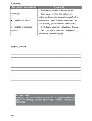 Actividad 3
Estrategias y conclusiones Descripción
Objetivos:
• Fomentar la reflexión.
• Estimular el trabajo en
equipo.
• Se divide al grupo en 4 equipos mixtos.
• Cada equipo analizará las actividades
realizadas durante las secuencia con la finalidad
de identificar cuáles son las mejores opciones
para triunfar y que acciones se deben evitar.
• Anota tus conclusiones en las líneas de abajo.
• Expongan sus conclusiones con el equipo y
coméntalas con todo el grupo.
CONCLUSIONES
__________________________________________________________________
__________________________________________________________________
__________________________________________________________________
__________________________________________________________________
__________________________________________________________________
__________________________________________________________________
__________________________________________________________________
__________________________________________________________________
__________________________________________________________________
Recomendación:
Profesor, para realizar las actividades de la siguiente sesión, se
requiere de costales, resortes, colchonetas, costalitos de semillas y
diez llantas.
318
 
