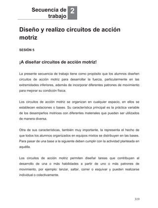 Diseño y realizo circuitos de acción
motriz
Secuencia de
trabajo
2
¡A diseñar circuitos de acción motriz!
SESIÓN 5
La presente secuencia de trabajo tiene como propósito que los alumnos diseñen
circuitos de acción motriz para desarrollar la fuerza, particularmente en las
extremidades inferiores, además de incorporar diferentes patrones de movimiento
para mejorar su condición física.
Los circuitos de acción motriz se organizan en cualquier espacio, en ellos se
establecen estaciones o bases. Su característica principal es la práctica variable
de los desempeños motrices con diferentes materiales que pueden ser utilizados
de manera diversa.
Otra de sus características, también muy importante, la representa el hecho de
que todos los alumnos organizados en equipos mixtos se distribuyen en las bases.
Para pasar de una base a la siguiente deben cumplir con la actividad planteada en
aquélla.
Los circuitos de acción motriz permiten diseñar tareas que contribuyen al
desarrollo de una o más habilidades a partir de uno o más patrones de
movimiento, por ejemplo: lanzar, saltar, correr o esquivar y pueden realizarse
individual o colectivamente.
319
 