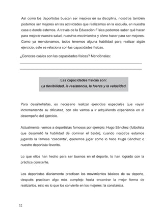 ¿Conoces cuáles son las capacidades físicas? Menciónalas:
_________________________________________________________________
_________________________________________________________________
Las capacidades físicas son:
La flexibilidad, la resistencia, la fuerza y la velocidad.
Así como los deportistas buscan ser mejores en su disciplina, nosotros también
podemos ser mejores en las actividades que realizamos en la escuela, en nuestra
casa o donde estemos. A través de la Educación Física podemos saber qué hacer
para mejorar nuestra salud, nuestros movimientos y cómo hacer para ser mejores.
Como ya mencionamos, todos tenemos alguna habilidad para realizar algún
ejercicio, esto se relaciona con las capacidades físicas.
Para desarrollarlas, es necesario realizar ejercicios especiales que vayan
incrementando su dificultad, con ello vamos a ir adquiriendo experiencia en el
desempeño del ejercicio.
Actualmente, vemos a deportistas famosos por ejemplo: Hugo Sánchez (futbolista
que desarrolló la habilidad de dominar el balón), cuando nosotros estamos
jugando la famosa “cascarita”, queremos jugar como lo hace Hugo Sánchez o
nuestro deportista favorito.
Lo que ellos han hecho para ser buenos en el deporte, lo han logrado con la
práctica constante.
Los deportistas diariamente practican los movimientos básicos de su deporte,
después practican algo más complejo hasta encontrar la mejor forma de
realizarlos, esto es lo que los convierte en los mejores: la constancia.
32
 
