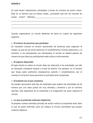 SESIÓN 6
En esta sesión realizaremos actividades a través de circuitos de acción motriz.
Éste es un término que ya hemos usado, ¿recuerdas qué son los circuitos de
acción motriz? Defínelo:____________________________________________
__________________________________________________________________
__________________________________________________________________
__________________________________________________________________
Cuando organizamos un circuito debemos de tener en cuenta los siguientes
aspectos:
• El número de personas que participan
Es necesario conocer el número aproximado de personas para organizar el
trabajo, ya que de ser pocas personas no necesitaríamos muchas estaciones y, al
contrario, si los participantes son demasiados el circuito se deberá planear de
manera de que todos los participantes estén activos continuamente.
• El espacio disponible
El lugar donde se realiza el circuito debe ser adecuado a las actividades, por ello
es necesario considerar espacio y el tipo de terreno. Por ejemplo, en un terreno
que tenga pasto podríamos desplazarnos girando o arrastrándonos, por el
contrario si el terreno fuera pavimento la actividad sería complicada.
• El material con el que contamos
Se pueden aprovechar todo tipo de materiales para realizar las actividades de tal
manera que una clase puede ser muy divertida y dinámica o por el contrario
aburrida, esto dependerá de la creatividad y la imaginación de quien organiza el
circuito.
• Lo que se pretende estimular (objetivos)
Al preparar nuestra actividad (circuitos de acción motriz) es importante tener claro
lo que se quiere estimular, para así integrar al circuito actividades que apoyen
nuestros objetivos.
323
 
