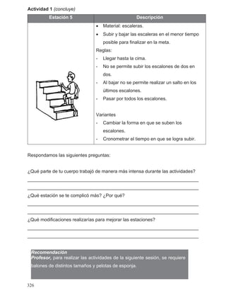 Actividad 1 (concluye)
Estación 5 Descripción
• Material: escaleras.
• Subir y bajar las escaleras en el menor tiempo
posible para finalizar en la meta.
Reglas:
- Llegar hasta la cima.
- No se permite subir los escalones de dos en
dos.
- Al bajar no se permite realizar un salto en los
últimos escalones.
- Pasar por todos los escalones.
Variantes
- Cambiar la forma en que se suben los
escalones.
- Cronometrar el tiempo en que se logra subir.
Respondamos las siguientes preguntas:
¿Qué parte de tu cuerpo trabajó de manera más intensa durante las actividades?
__________________________________________________________________
__________________________________________________________________
¿Qué estación se te complicó más? ¿Por qué?
__________________________________________________________________
__________________________________________________________________
¿Qué modificaciones realizarías para mejorar las estaciones?
__________________________________________________________________
__________________________________________________________________
Recomendación
Profesor, para realizar las actividades de la siguiente sesión, se requiere
balones de distintos tamaños y pelotas de esponja.
326
 