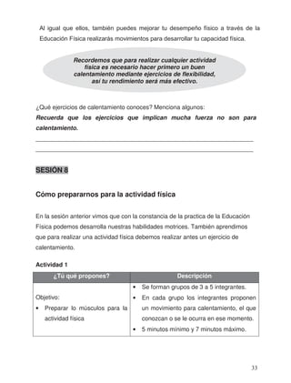 ¿Qué ejercicios de calentamiento conoces? Menciona algunos:
Recuerda que los ejercicios que implican mucha fuerza no son para
calentamiento.
_________________________________________________________________
_________________________________________________________________
SESIÓN 8
Cómo prepararnos para la actividad física
En la sesión anterior vimos que con la constancia de la practica de la Educación
Física podemos desarrolla nuestras habilidades motrices. También aprendimos
que para realizar una actividad física debemos realizar antes un ejercicio de
calentamiento.
Actividad 1
¿Tú qué propones? Descripción
Objetivo:
• Preparar lo músculos para la
actividad física
• Se forman grupos de 3 a 5 integrantes.
• En cada grupo los integrantes proponen
un movimiento para calentamiento, el que
conozcan o se le ocurra en ese momento.
• 5 minutos mínimo y 7 minutos máximo.
Recordemos que para realizar cualquier actividad
física es necesario hacer primero un buen
calentamiento mediante ejercicios de flexibilidad,
así tu rendimiento será más efectivo.
Al igual que ellos, también puedes mejorar tu desempeño físico a través de la
Educación Física realizarás movimientos para desarrollar tu capacidad física.
33
 