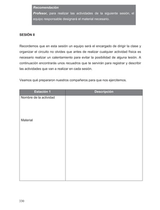 Recomendación
equipo responsable designará el material necesario.
SESIÓN 8
Recordemos que en esta sesión un equipo será el encargado de dirigir la clase y
organizar el circuito no olvides que antes de realizar cualquier actividad física es
necesario realizar un calentamiento para evitar la posibilidad de alguna lesión. A
continuación encontrarás unos recuadros que te servirán para registrar y describir
las actividades que van a realizar en cada sesión.
Veamos qué prepararon nuestros compañeros para que nos ejercitemos.
Estación 1 Descripción
Nombre de la actividad
Material
330
Profesor, para realizar las actividades de la siguiente sesión, el
 