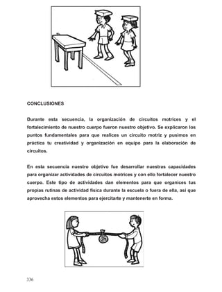 CONCLUSIONES
Durante esta secuencia, la organización de circuitos motrices y el
fortalecimiento de nuestro cuerpo fueron nuestro objetivo. Se explicaron los
puntos fundamentales para que realices un circuito motriz y pusimos en
práctica tu creatividad y organización en equipo para la elaboración de
circuitos.
En esta secuencia nuestro objetivo fue desarrollar nuestras capacidades
para organizar actividades de circuitos motrices y con ello fortalecer nuestro
cuerpo. Este tipo de actividades dan elementos para que organices tus
propias rutinas de actividad física durante la escuela o fuera de ella, así que
aprovecha estos elementos para ejercitarte y mantenerte en forma.
336
 
