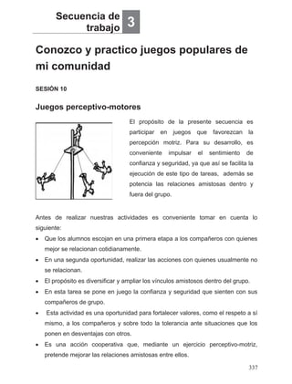 Conozco y practico juegos populares de
mi comunidad
Secuencia de
trabajo 3
Juegos perceptivo-motores
SESIÓN 10
El propósito de la presente secuencia es
participar en juegos que favorezcan la
percepción motriz. Para su desarrollo, es
conveniente impulsar el sentimiento de
confianza y seguridad, ya que así se facilita la
ejecución de este tipo de tareas, además se
potencia las relaciones amistosas dentro y
fuera del grupo.
Antes de realizar nuestras actividades es conveniente tomar en cuenta lo
siguiente:
• Que los alumnos escojan en una primera etapa a los compañeros con quienes
mejor se relacionan cotidianamente.
• En una segunda oportunidad, realizar las acciones con quienes usualmente no
se relacionan.
• El propósito es diversificar y ampliar los vínculos amistosos dentro del grupo.
• En esta tarea se pone en juego la confianza y seguridad que sienten con sus
compañeros de grupo.
• Esta actividad es una oportunidad para fortalecer valores, como el respeto a sí
mismo, a los compañeros y sobre todo la tolerancia ante situaciones que los
ponen en desventajas con otros.
• Es una acción cooperativa que, mediante un ejercicio perceptivo-motriz,
pretende mejorar las relaciones amistosas entre ellos.
337
 