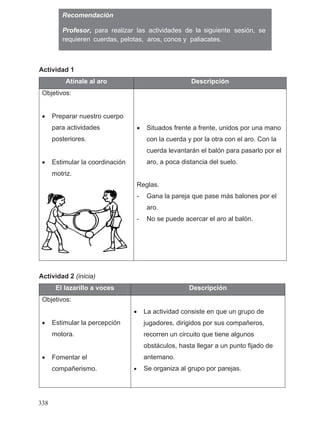 Actividad 1
Atínale al aro Descripción
Objetivos:
• Preparar nuestro cuerpo
para actividades
posteriores.
• Estimular la coordinación
motriz.
• Situados frente a frente, unidos por una mano
con la cuerda y por la otra con el aro. Con la
cuerda levantarán el balón para pasarlo por el
aro, a poca distancia del suelo.
Reglas.
- Gana la pareja que pase más balones por el
aro.
- No se puede acercar el aro al balón.
Actividad 2 (inicia)
El lazarillo a voces Descripción
Objetivos:
• Estimular la percepción
motora.
• Fomentar el
compañerismo.
• La actividad consiste en que un grupo de
jugadores, dirigidos por sus compañeros,
recorren un circuito que tiene algunos
obstáculos, hasta llegar a un punto fijado de
antemano.
• Se organiza al grupo por parejas.
Recomendación
cuerdas, pelotas, aros, conos y paliacates.
338
la siguienteProfesor, para realizar las actividades de sesión, se
requieren
 