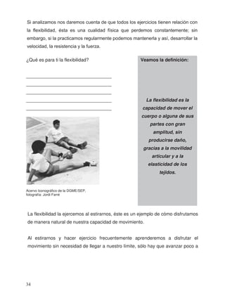 La flexibilidad la ejercemos al estirarnos, éste es un ejemplo de cómo disfrutamos
de manera natural de nuestra capacidad de movimiento.
Al estirarnos y hacer ejercicio frecuentemente aprenderemos a disfrutar el
movimiento sin necesidad de llegar a nuestro límite, sólo hay que avanzar poco a
Veamos la definición:
La flexibilidad es la
capacidad de mover el
cuerpo o alguna de sus
partes con gran
amplitud, sin
producirse daño,
gracias a la movilidad
articular y a la
elasticidad de los
tejidos.
¿Qué es para ti la flexibilidad?
_________________________________
_________________________________
_________________________________
_________________________________
_________________________________
Acervo Iconográfico de la DGME/SEP,
fotografía: Jordi Farré
Si analizamos nos daremos cuenta de que todos los ejercicios tienen relación con
la flexibilidad, ésta es una cualidad física que perdemos constantemente; sin
embargo, si la practicamos regularmente podemos mantenerla y así, desarrollar la
velocidad, la resistencia y la fuerza.
34
 