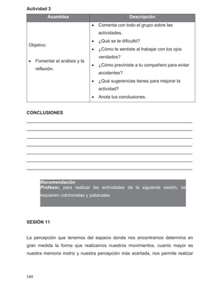 Actividad 3
Asamblea Descripción
Objetivo:
• Fomentar el análisis y la
reflexión.
• Comenta con todo el grupo sobre las
actividades.
• ¿Qué se te dificultó?
• ¿Cómo te sentiste al trabajar con los ojos
vendados?
• ¿Cómo previniste a tu compañero para evitar
accidentes?
• ¿Qué sugerencias tienes para mejorar la
actividad?
• Anota tus conclusiones.
CONCLUSIONES
__________________________________________________________________
__________________________________________________________________
__________________________________________________________________
__________________________________________________________________
__________________________________________________________________
__________________________________________________________________
__________________________________________________________________
Recomendación
SESIÓN 11
La percepción que tenemos del espacio donde nos encontramos determina en
gran medida la forma que realizamos nuestros movimientos, cuanto mayor es
nuestra memoria motriz y nuestra percepción más acertada, nos permite realizar
340
Profesor, para realizar las actividades de la siguiente sesión, se
requieren colchonetas y paliacates
 