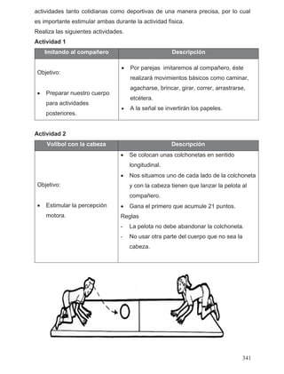 actividades tanto cotidianas como deportivas de una manera precisa, por lo cual
es importante estimular ambas durante la actividad física.
Realiza las siguientes actividades.
Actividad 1
Imitando al compañero Descripción
Objetivo:
• Preparar nuestro cuerpo
para actividades
posteriores.
• Por parejas imitaremos al compañero, éste
realizará movimientos básicos como caminar,
agacharse, brincar, girar, correr, arrastrarse,
etcétera.
• A la señal se invertirán los papeles.
Actividad 2
Volibol con la cabeza Descripción
Objetivo:
• Estimular la percepción
motora.
• Se colocan unas colchonetas en sentido
longitudinal.
• Nos situamos uno de cada lado de la colchoneta
y con la cabeza tienen que lanzar la pelota al
compañero.
• Gana el primero que acumule 21 puntos.
Reglas
- La pelota no debe abandonar la colchoneta.
- No usar otra parte del cuerpo que no sea la
cabeza.
341
 